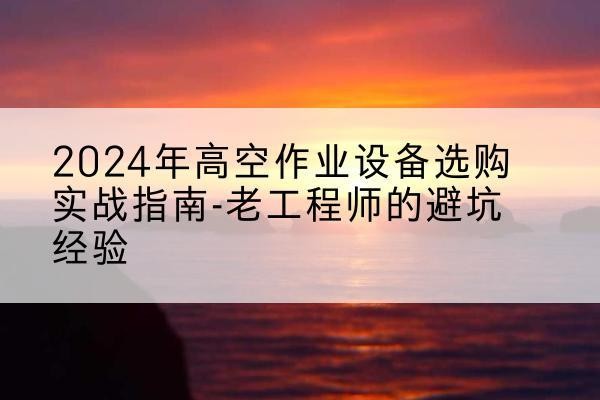 密云区高空作业升降机厂家推荐-2024年高空作业设备选购实战指南-老工程师的避坑经验