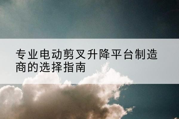 密云区电动剪叉升降平台厂家-专业电动剪叉升降平台制造商的选择指南