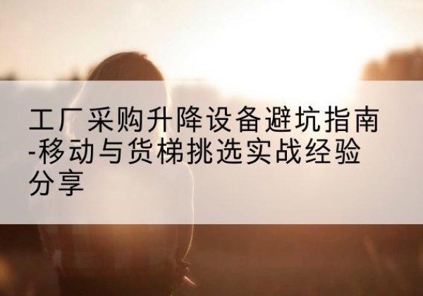 密云区移动式升降机怎么选-工厂采购升降设备避坑指南-移动与货梯挑选实战经验分享