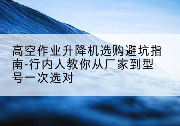 密云区升降平台厂家-高空作业升降机选购避坑指南-行内人教你从厂家到型号一次选对