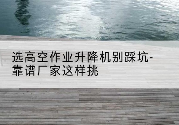 密云区剪叉式升降机厂家-选高空作业升降机别踩坑-靠谱厂家这样挑