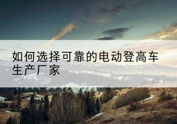 密云区电动登高车厂家-如何选择可靠的电动登高车生产厂家