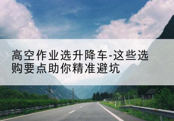 密云区升降车厂家-高空作业选升降车-这些选购要点助你*避坑