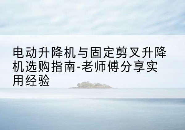 密云区电动升降机怎么选-电动升降机与固定剪叉升降机选购指南-老师傅分享实用经验