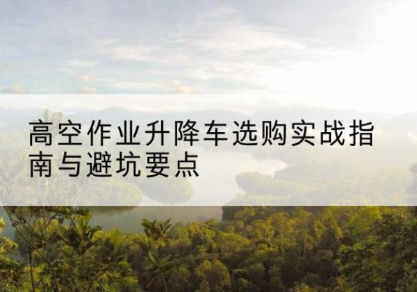 密云区升降车怎么选-高空作业升降车选购实战指南与避坑要点