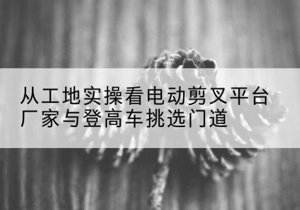 密云区电动剪叉升降平台厂家-从工地实操看电动剪叉平台厂家与登高车挑选门道