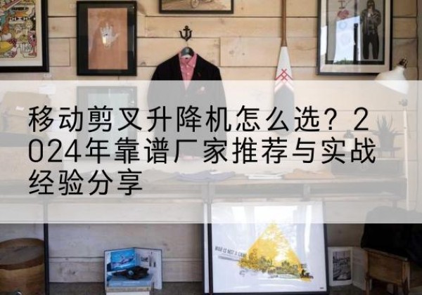 密云区升降平台厂家推荐-移动剪叉升降机怎么选？2024年靠谱厂家推荐与实战经验分享