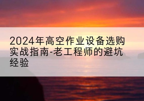 密云区高空作业升降机厂家推荐-2024年高空作业设备选购实战指南-老工程师的避坑经验