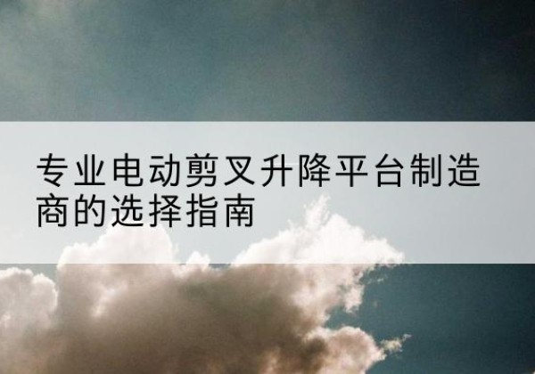 密云区电动剪叉升降平台厂家-专业电动剪叉升降平台制造商的选择指南